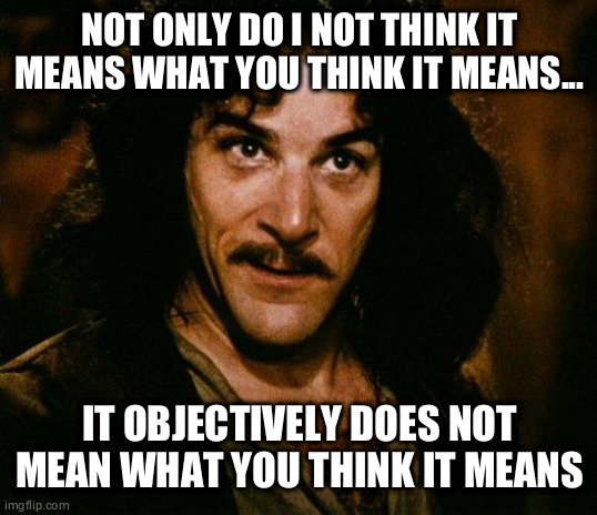 Inigo Montoya | NOT ONLY DO I NOT THINK IT MEANS WHAT YOU THINK IT MEANS... IT OBJECTIVELY DOES NOT MEAN WHAT YOU THINK IT MEANS | image tagged in memes,inigo montoya | made w/ Imgflip meme maker