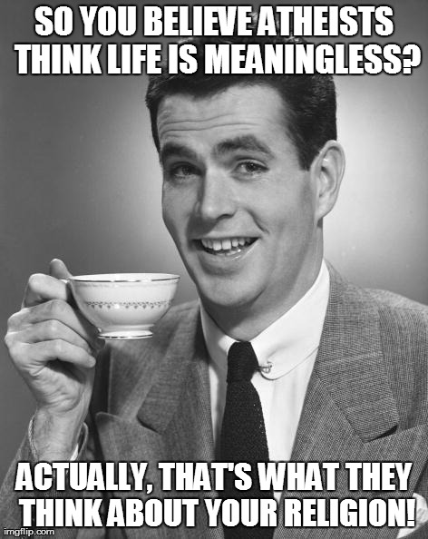 SO YOU BELIEVE ATHEISTS THINK LIFE IS MEANINGLESS? ACTUALLY, THAT'S WHAT THEY THINK ABOUT YOUR RELIGION! | image tagged in coffee guy,AdviceAtheists | made w/ Imgflip meme maker