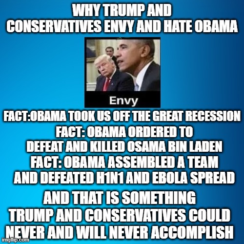 Obama accomplishments | FACT:OBAMA TOOK US OFF THE GREAT RECESSION; FACT: OBAMA ORDERED TO DEFEAT AND KILLED OSAMA BIN LADEN; FACT: OBAMA ASSEMBLED A TEAM AND DEFEATED H1N1 AND EBOLA SPREAD; AND THAT IS SOMETHING TRUMP AND CONSERVATIVES COULD NEVER AND WILL NEVER ACCOMPLISH | image tagged in dnc,democrats,liberals | made w/ Imgflip meme maker