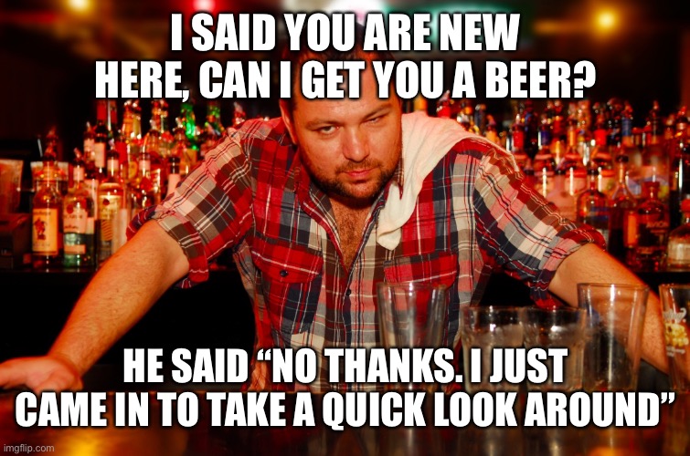 annoyed bartender | I SAID YOU ARE NEW HERE, CAN I GET YOU A BEER? HE SAID “NO THANKS. I JUST CAME IN TO TAKE A QUICK LOOK AROUND” | image tagged in annoyed bartender | made w/ Imgflip meme maker