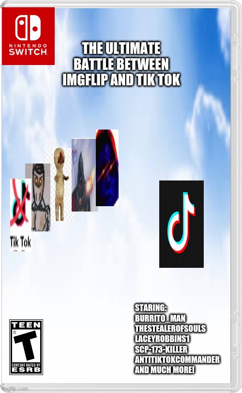 this is what the war between Imgflip and Tik Tok would look like if it was made into a game | THE ULTIMATE BATTLE BETWEEN IMGFLIP AND TIK TOK; STARING:
BURRITO_MAN
THESTEALEROFSOULS
LACEYROBBINS1
SCP-173-KILLER
ANTITIKTOKCOMMANDER
AND MUCH MORE! | image tagged in imgflip,tik tok,nintendo switch | made w/ Imgflip meme maker