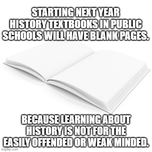 History Textbooks | STARTING NEXT YEAR
HISTORY TEXTBOOKS IN PUBLIC SCHOOLS WILL HAVE BLANK PAGES. BECAUSE LEARNING ABOUT HISTORY IS NOT FOR THE EASILY OFFENDED OR WEAK MINDED. | image tagged in history,school,textbooks,liberals,democrats,offended | made w/ Imgflip meme maker