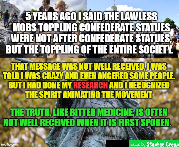 TRUTH ABOUT LAWLESS MOBS & STATUES | 5 YEARS AGO I SAID THE LAWLESS MOBS TOPPLING CONFEDERATE STATUES WERE NOT AFTER CONFEDERATE STATUES, BUT THE TOPPLING OF THE ENTIRE SOCIETY. THAT MESSAGE WAS NOT WELL RECEIVED, I WAS
TOLD I WAS CRAZY AND EVEN ANGERED SOME PEOPLE.
BUT I HAD DONE MY RESEARCH AND I RECOGNIZED
THE SPIRIT ANIMATING THE MOVEMENT; RESEARCH; THE TRUTH, LIKE BITTER MEDICINE, IS OFTEN NOT WELL RECEIVED WHEN IT IS FIRST SPOKEN. | image tagged in statues,mob,confederate,lawless,truth,black lives matter | made w/ Imgflip meme maker
