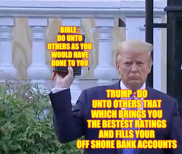 Most Ridiculous Man Alive | BIBLE : DO UNTO OTHERS AS YOU WOULD HAVE DONE TO YOU; TRUMP : DO UNTO OTHERS THAT WHICH BRINGS YOU THE BESTEST RATINGS AND FILLS YOUR OFF SHORE BANK ACCOUNTS | image tagged in it's a bible,memes,trump unfit unqualified dangerous,liar in chief,lock him up,trump is a moron | made w/ Imgflip meme maker
