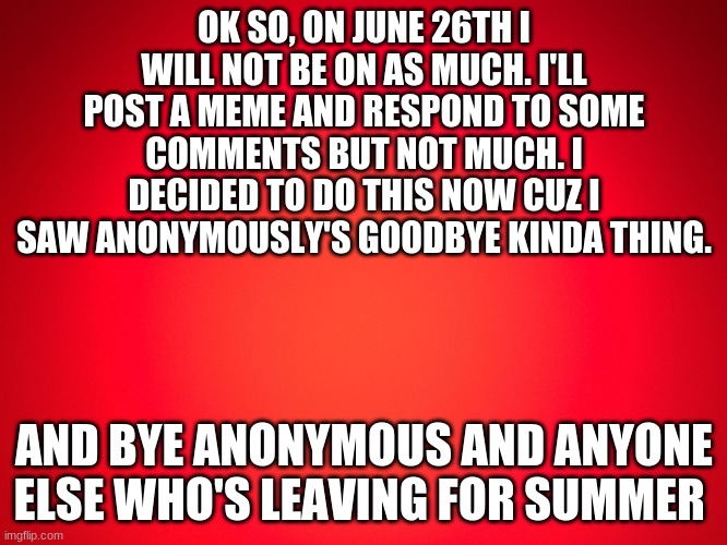 Red Background | OK SO, ON JUNE 26TH I WILL NOT BE ON AS MUCH. I'LL POST A MEME AND RESPOND TO SOME COMMENTS BUT NOT MUCH. I DECIDED TO DO THIS NOW CUZ I SAW ANONYMOUSLY'S GOODBYE KINDA THING. AND BYE ANONYMOUS AND ANYONE ELSE WHO'S LEAVING FOR SUMMER | image tagged in red background | made w/ Imgflip meme maker