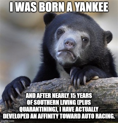 Never thought I'd see the day I'd enjoy NASCAR. | I WAS BORN A YANKEE; AND AFTER NEARLY 15 YEARS OF SOUTHERN LIVING (PLUS QUARANTINING), I HAVE ACTUALLY DEVELOPED AN AFFINITY TOWARD AUTO RACING. | image tagged in memes,confession bear | made w/ Imgflip meme maker