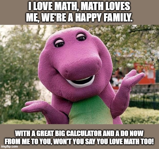 barney | I LOVE MATH, MATH LOVES ME, WE'RE A HAPPY FAMILY. WITH A GREAT BIG CALCULATOR AND A DO NOW FROM ME TO YOU, WON'T YOU SAY YOU LOVE MATH TOO! | image tagged in barney | made w/ Imgflip meme maker