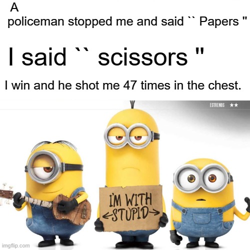 A policeman stopped me and said `` Papers ''; I said `` scissors ''; I win and he shot me 47 times in the chest. | made w/ Imgflip meme maker