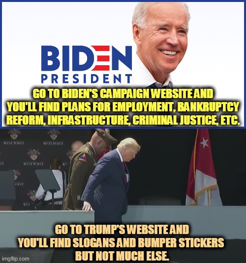 Biden's campaign is about you. Trump's campaign is about him. | GO TO BIDEN'S CAMPAIGN WEBSITE AND YOU'LL FIND PLANS FOR EMPLOYMENT, BANKRUPTCY REFORM, INFRASTRUCTURE, CRIMINAL JUSTICE, ETC. GO TO TRUMP'S WEBSITE AND YOU'LL FIND SLOGANS AND BUMPER STICKERS 
BUT NOT MUCH ELSE. | image tagged in biden,good,trump,stupid,selfish,incompetence | made w/ Imgflip meme maker
