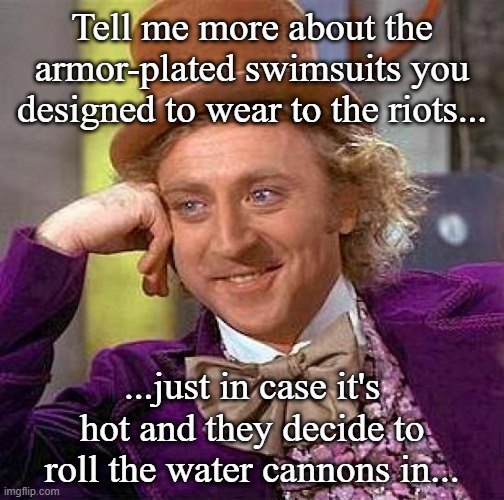 Creepy Condescending Wonka | Tell me more about the armor-plated swimsuits you designed to wear to the riots... ...just in case it's hot and they decide to roll the water cannons in... | image tagged in memes,creepy condescending wonka | made w/ Imgflip meme maker
