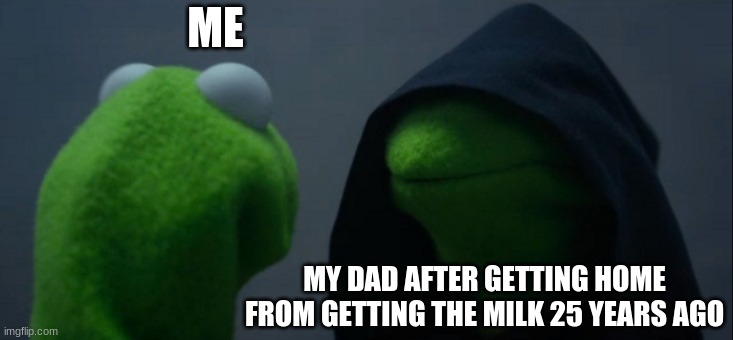 Evil Kermit | ME; MY DAD AFTER GETTING HOME FROM GETTING THE MILK 25 YEARS AGO | image tagged in memes,evil kermit | made w/ Imgflip meme maker