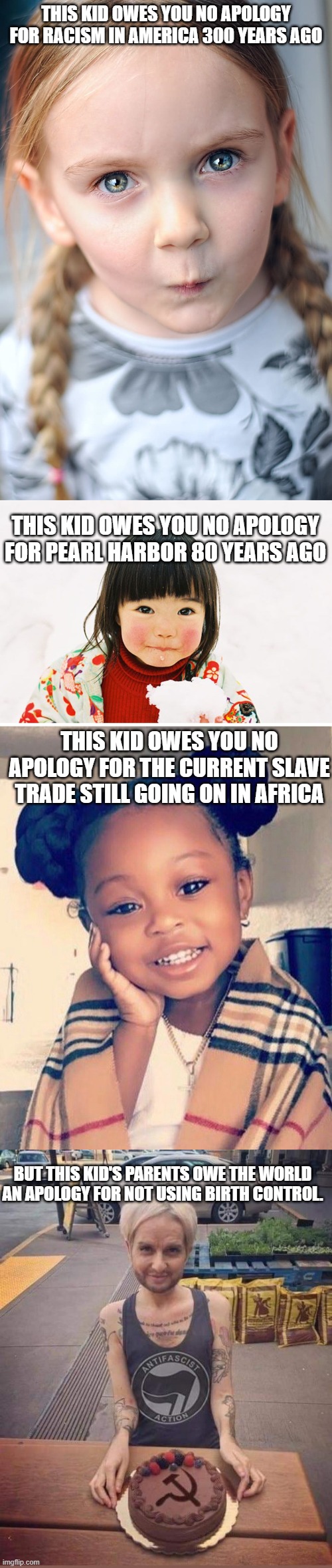 Little snarky, but at what point do we stop blaming unrelated people for others' actions? | THIS KID OWES YOU NO APOLOGY FOR RACISM IN AMERICA 300 YEARS AGO; THIS KID OWES YOU NO APOLOGY FOR PEARL HARBOR 80 YEARS AGO; THIS KID OWES YOU NO APOLOGY FOR THE CURRENT SLAVE TRADE STILL GOING ON IN AFRICA; BUT THIS KID'S PARENTS OWE THE WORLD AN APOLOGY FOR NOT USING BIRTH CONTROL. | image tagged in politics,political meme,victim,racism | made w/ Imgflip meme maker