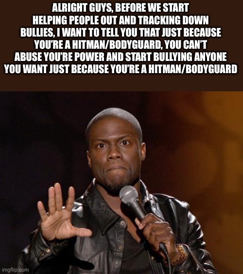 Please don’t be like the Minneapolis police guy. | ALRIGHT GUYS, BEFORE WE START HELPING PEOPLE OUT AND TRACKING DOWN BULLIES, I WANT TO TELL YOU THAT JUST BECAUSE YOU’RE A HITMAN/BODYGUARD, YOU CAN’T ABUSE YOU’RE POWER AND START BULLYING ANYONE YOU WANT JUST BECAUSE YOU’RE A HITMAN/BODYGUARD | image tagged in kevin hart | made w/ Imgflip meme maker