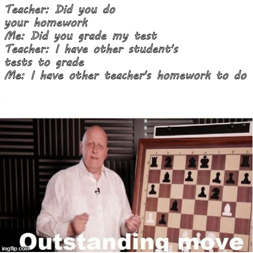 Outstanding Move | Teacher: Did you do your homework
Me: Did you grade my test
Teacher: I have other student's tests to grade
Me: I have other teacher's homework to do | image tagged in outstanding move,homework | made w/ Imgflip meme maker