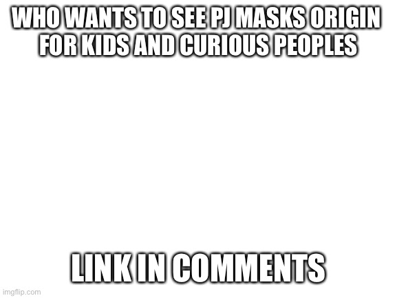 Blank White Template | WHO WANTS TO SEE PJ MASKS ORIGIN 
FOR KIDS AND CURIOUS PEOPLES; LINK IN COMMENTS | image tagged in blank white template | made w/ Imgflip meme maker