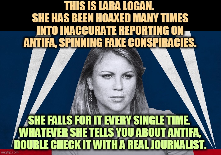 Fox is playing video of street riots from 2 weeks ago as if it was happening now. It's not. | THIS IS LARA LOGAN. 
SHE HAS BEEN HOAXED MANY TIMES INTO INACCURATE REPORTING ON ANTIFA, SPINNING FAKE CONSPIRACIES. SHE FALLS FOR IT EVERY SINGLE TIME. 
WHATEVER SHE TELLS YOU ABOUT ANTIFA, DOUBLE CHECK IT WITH A REAL JOURNALIST. | image tagged in fox news,fake news,conspiracy,antifa,bullshit | made w/ Imgflip meme maker