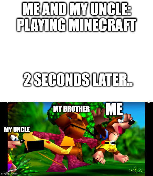 During Minecraft- | ME AND MY UNCLE: PLAYING MINECRAFT; 2 SECONDS LATER.. ME; MY BROTHER; MY UNCLE | image tagged in banjo kazooie,minecraft,uncle,little brother | made w/ Imgflip meme maker