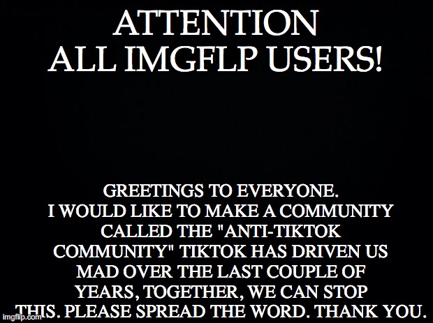 Black background | ATTENTION ALL IMGFLP USERS! GREETINGS TO EVERYONE. I WOULD LIKE TO MAKE A COMMUNITY CALLED THE "ANTI-TIKTOK COMMUNITY" TIKTOK HAS DRIVEN US MAD OVER THE LAST COUPLE OF YEARS, TOGETHER, WE CAN STOP THIS. PLEASE SPREAD THE WORD. THANK YOU. | image tagged in black background | made w/ Imgflip meme maker