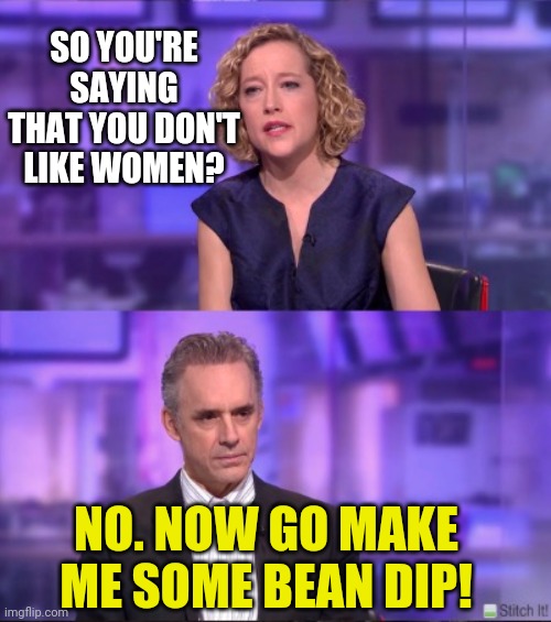 Cathy Newman vs. Jordan Peterson | SO YOU'RE SAYING THAT YOU DON'T LIKE WOMEN? NO. NOW GO MAKE ME SOME BEAN DIP! | image tagged in cathy newman vs jordan peterson | made w/ Imgflip meme maker