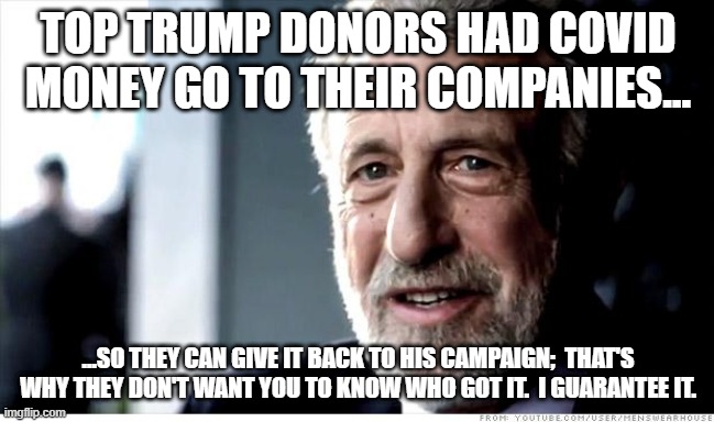 I Guarantee It Meme | TOP TRUMP DONORS HAD COVID MONEY GO TO THEIR COMPANIES... ...SO THEY CAN GIVE IT BACK TO HIS CAMPAIGN;  THAT'S WHY THEY DON'T WANT YOU TO KNOW WHO GOT IT.  I GUARANTEE IT. | image tagged in memes,i guarantee it | made w/ Imgflip meme maker