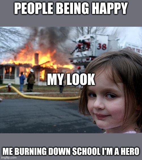 for u | PEOPLE BEING HAPPY; MY LOOK; ME BURNING DOWN SCHOOL I'M A HERO | image tagged in memes | made w/ Imgflip meme maker