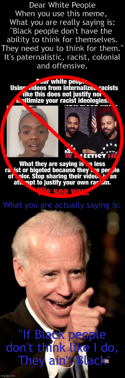 Democrats never did like "Uppity" Black folk | Dear White People
When you use this meme, 
What you are really saying is:
"Black people don't have the 
ability to think for themselves.
They need you to think for them."
It's paternalistic, racist, colonial
and offensive. What you are actually saying is:; "If Black people don't think like I do,
 They ain't Black" | image tagged in smilin biden,racist meme,stereotypes,you ain't black,think for yourselves,red pill | made w/ Imgflip meme maker