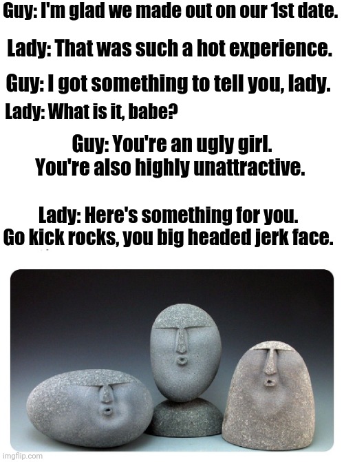 Oof | Guy: I'm glad we made out on our 1st date. Lady: That was such a hot experience. Guy: I got something to tell you, lady. Lady: What is it, babe? Guy: You're an ugly girl. You're also highly unattractive. Lady: Here's something for you. Go kick rocks, you big headed jerk face. | image tagged in oof stones,oof,date,dating,memes,funny | made w/ Imgflip meme maker