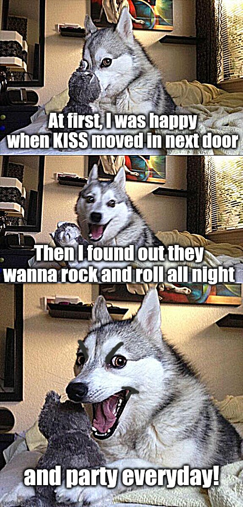 Bad Pun Dog Meme | At first, I was happy when KISS moved in next door; Then I found out they wanna rock and roll all night; and party everyday! | image tagged in memes,bad pun dog | made w/ Imgflip meme maker
