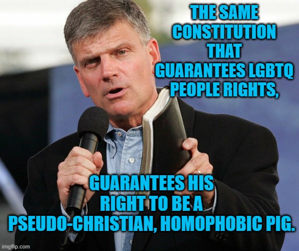 Franklin Graham, Pseudo-Christian | THE SAME CONSTITUTION THAT GUARANTEES LGBTQ PEOPLE RIGHTS, GUARANTEES HIS RIGHT TO BE A PSEUDO-CHRISTIAN, HOMOPHOBIC PIG. | image tagged in politics | made w/ Imgflip meme maker