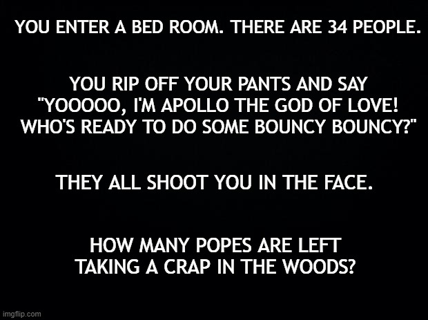 Brain twister! | YOU ENTER A BED ROOM. THERE ARE 34 PEOPLE. YOU RIP OFF YOUR PANTS AND SAY "YOOOOO, I'M APOLLO THE GOD OF LOVE! WHO'S READY TO DO SOME BOUNCY BOUNCY?"; THEY ALL SHOOT YOU IN THE FACE. HOW MANY POPES ARE LEFT TAKING A CRAP IN THE WOODS? | image tagged in black background,funny | made w/ Imgflip meme maker