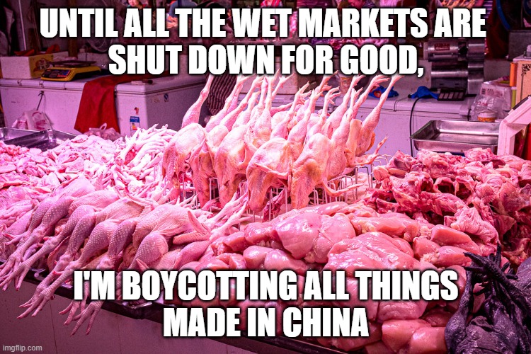 BOYCOTT CHINESE PRODUCTS | UNTIL ALL THE WET MARKETS ARE 
SHUT DOWN FOR GOOD, I'M BOYCOTTING ALL THINGS
MADE IN CHINA | image tagged in covid-19,covid19,covidiots | made w/ Imgflip meme maker