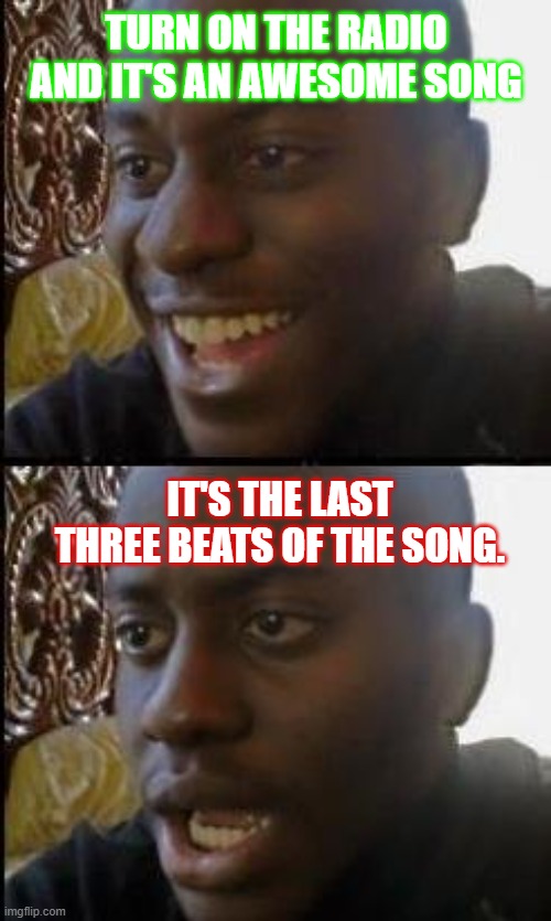 Every time! | TURN ON THE RADIO AND IT'S AN AWESOME SONG; IT'S THE LAST THREE BEATS OF THE SONG. | image tagged in disappointed black guy,music,songs,radio,bad luck brian | made w/ Imgflip meme maker