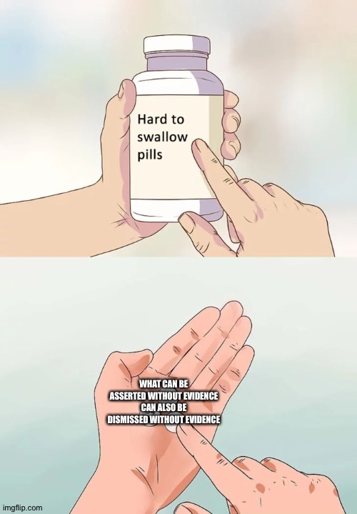 Hard To Swallow Pills Meme | WHAT CAN BE ASSERTED WITHOUT EVIDENCE CAN ALSO BE DISMISSED WITHOUT EVIDENCE | image tagged in memes,hard to swallow pills | made w/ Imgflip meme maker