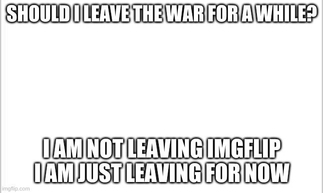 I ain't leaving but.. | SHOULD I LEAVE THE WAR FOR A WHILE? I AM NOT LEAVING IMGFLIP I AM JUST LEAVING FOR NOW | image tagged in white background | made w/ Imgflip meme maker