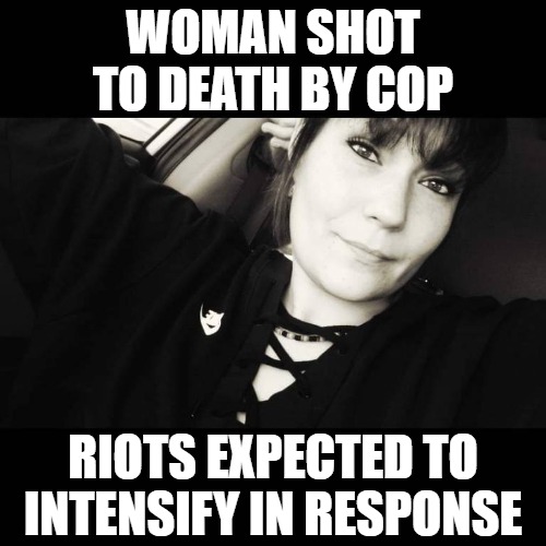 There was no body camera or dash cam, which leaves me begging the question: Why? | WOMAN SHOT TO DEATH BY COP; RIOTS EXPECTED TO INTENSIFY IN RESPONSE | image tagged in police shooting,riots,white on white crime | made w/ Imgflip meme maker