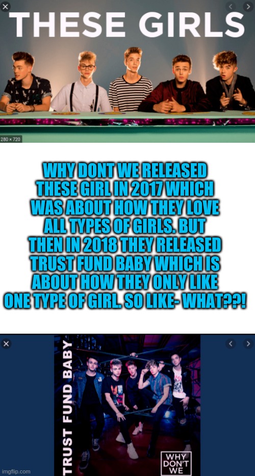 Dont get me wrong I love the boys- but what?? | WHY DONT WE RELEASED THESE GIRL IN 2017 WHICH WAS ABOUT HOW THEY LOVE ALL TYPES OF GIRLS. BUT THEN IN 2018 THEY RELEASED TRUST FUND BABY WHICH IS ABOUT HOW THEY ONLY LIKE ONE TYPE OF GIRL. SO LIKE- WHAT??! | image tagged in wdw,why dont we,trust fund baby,these girls,limelights | made w/ Imgflip meme maker
