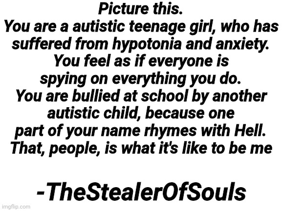 Just a quote which came into my head | Picture this.
You are a autistic teenage girl, who has suffered from hypotonia and anxiety.
You feel as if everyone is spying on everything you do.
You are bullied at school by another autistic child, because one part of your name rhymes with Hell.
That, people, is what it's like to be me; -TheStealerOfSouls | image tagged in blank white template,quote | made w/ Imgflip meme maker