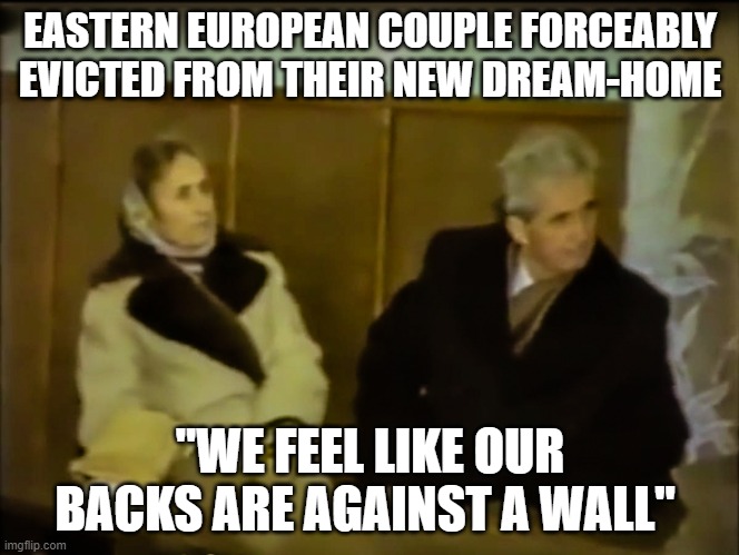 Ceaușescu - 22 December, 1989 | EASTERN EUROPEAN COUPLE FORCEABLY EVICTED FROM THEIR NEW DREAM-HOME; "WE FEEL LIKE OUR BACKS ARE AGAINST A WALL" | image tagged in politics | made w/ Imgflip meme maker