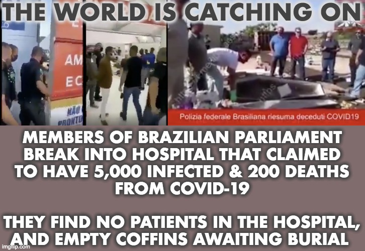 THE WORLD IS CATCHING ON; MEMBERS OF BRAZILIAN PARLIAMENT
BREAK INTO HOSPITAL THAT CLAIMED
TO HAVE 5,000 INFECTED & 200 DEATHS
FROM COVID-19
 
THEY FIND NO PATIENTS IN THE HOSPITAL,
AND EMPTY COFFINS AWAITING BURIAL | image tagged in coronavirus,covid-19 | made w/ Imgflip meme maker