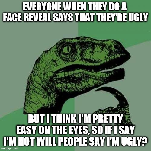Philosoraptor Meme | EVERYONE WHEN THEY DO A  FACE REVEAL SAYS THAT THEY'RE UGLY; BUT I THINK I'M PRETTY EASY ON THE EYES, SO IF I SAY I'M HOT WILL PEOPLE SAY I'M UGLY? | image tagged in memes,philosoraptor | made w/ Imgflip meme maker