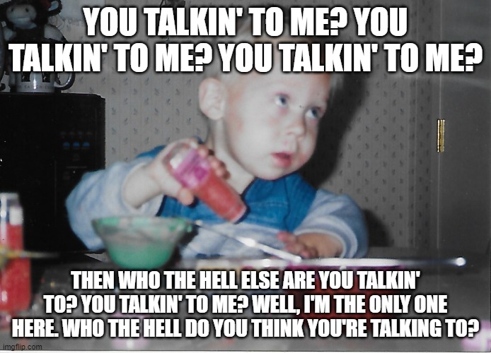 You talkin' to Me? | YOU TALKIN' TO ME? YOU TALKIN' TO ME? YOU TALKIN' TO ME? THEN WHO THE HELL ELSE ARE YOU TALKIN' TO? YOU TALKIN' TO ME? WELL, I'M THE ONLY ONE HERE. WHO THE HELL DO YOU THINK YOU'RE TALKING TO? | image tagged in funny | made w/ Imgflip meme maker