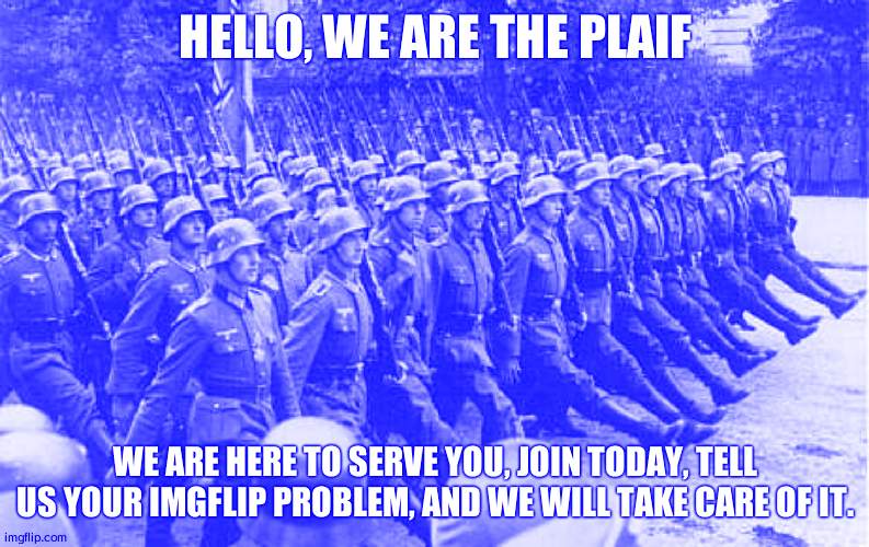 People's Liberation Army of ImgFlip | HELLO, WE ARE THE PLAIF; WE ARE HERE TO SERVE YOU, JOIN TODAY, TELL US YOUR IMGFLIP PROBLEM, AND WE WILL TAKE CARE OF IT. | image tagged in german soldiers marching | made w/ Imgflip meme maker