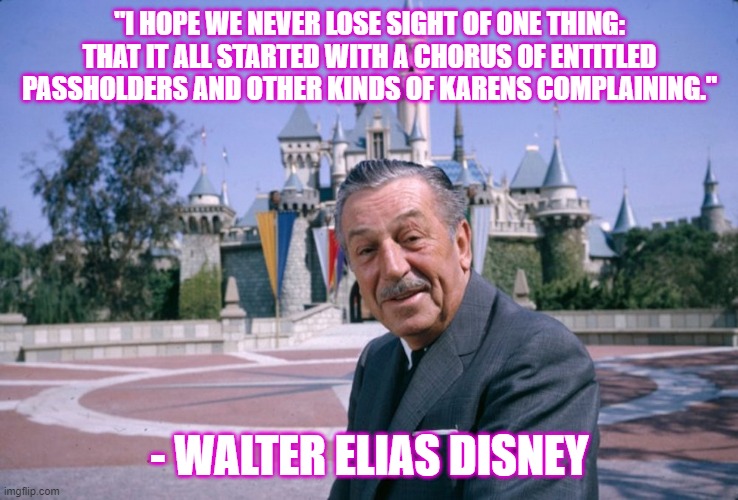 Walt Disney | "I HOPE WE NEVER LOSE SIGHT OF ONE THING: THAT IT ALL STARTED WITH A CHORUS OF ENTITLED PASSHOLDERS AND OTHER KINDS OF KARENS COMPLAINING."; - WALTER ELIAS DISNEY | image tagged in walt disney | made w/ Imgflip meme maker