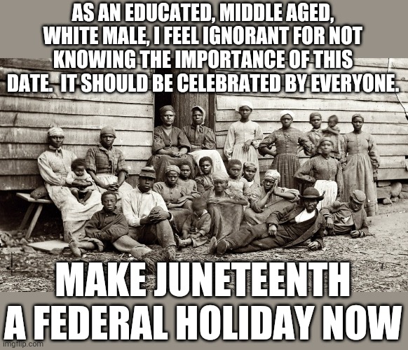 They deserve a remembrance too | AS AN EDUCATED, MIDDLE AGED, WHITE MALE, I FEEL IGNORANT FOR NOT KNOWING THE IMPORTANCE OF THIS DATE.  IT SHOULD BE CELEBRATED BY EVERYONE. MAKE JUNETEENTH A FEDERAL HOLIDAY NOW | image tagged in blm,racism,holidays | made w/ Imgflip meme maker
