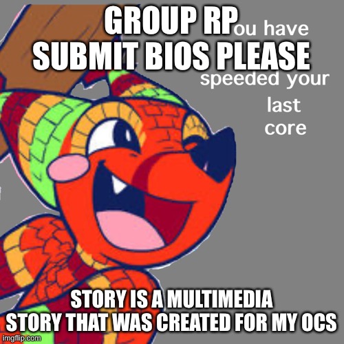 PLEASE NOTICE THIS | GROUP RP
SUBMIT BIOS PLEASE; STORY IS A MULTIMEDIA STORY THAT WAS CREATED FOR MY OCS | image tagged in the quick brown fox you have speeded your last core | made w/ Imgflip meme maker