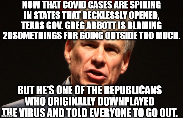 Texas is the "Heartland" because the brain isn't there. | NOW THAT COVID CASES ARE SPIKING IN STATES THAT RECKLESSLY OPENED, TEXAS GOV. GREG ABBOTT IS BLAMING 20SOMETHINGS FOR GOING OUTSIDE TOO MUCH. BUT HE'S ONE OF THE REPUBLICANS WHO ORIGINALLY DOWNPLAYED THE VIRUS AND TOLD EVERYONE TO GO OUT. | image tagged in texas,governor,republicans,covid-19,moron,idiot | made w/ Imgflip meme maker