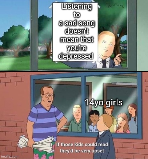 Bobby Hill Kids No Watermark | Listening to a sad song doesn't mean that you're depressed; 14yo girls | image tagged in bobby hill kids no watermark | made w/ Imgflip meme maker