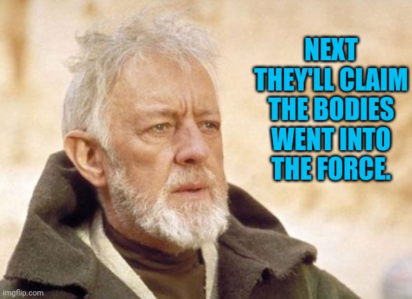 Obi Wan Kenobi Meme | NEXT THEY'LL CLAIM THE BODIES WENT INTO THE FORCE. | image tagged in memes,obi wan kenobi | made w/ Imgflip meme maker