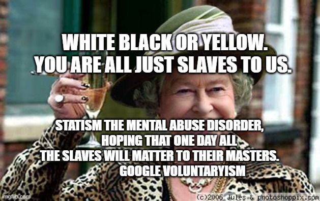 Queen Elizabeth | WHITE BLACK OR YELLOW. YOU ARE ALL JUST SLAVES TO US. STATISM THE MENTAL ABUSE DISORDER,         HOPING THAT ONE DAY ALL THE SLAVES WILL MATTER TO THEIR MASTERS.                      GOOGLE VOLUNTARYISM | image tagged in queen elizabeth | made w/ Imgflip meme maker