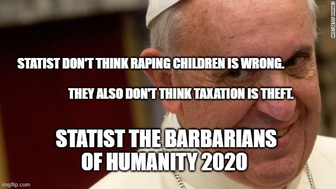 pope francis  | STATIST DON'T THINK RAPING CHILDREN IS WRONG.               
                                       THEY ALSO DON'T THINK TAXATION IS THEFT. STATIST THE BARBARIANS OF HUMANITY 2020 | image tagged in pope francis | made w/ Imgflip meme maker